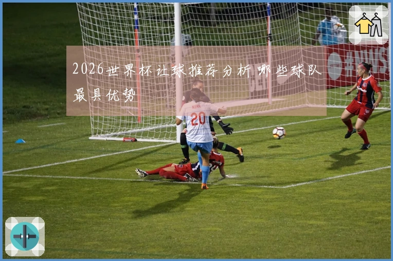 2026世界杯让球推荐分析 哪些球队最具优势